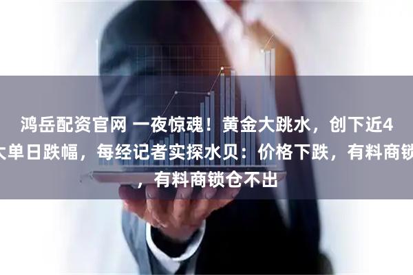 鸿岳配资官网 一夜惊魂！黄金大跳水，创下近40年最大单日跌幅，每经记者实探水贝：价格下跌，有料商锁仓不出