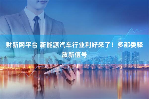 财新网平台 新能源汽车行业利好来了！多部委释放新信号