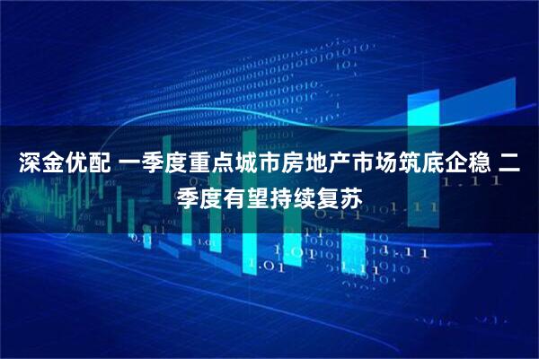 深金优配 一季度重点城市房地产市场筑底企稳 二季度有望持续复苏