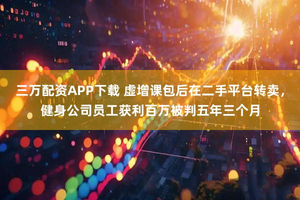 三万配资APP下载 虚增课包后在二手平台转卖，健身公司员工获利百万被判五年三个月