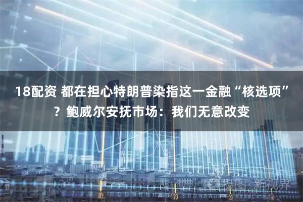 18配资 都在担心特朗普染指这一金融“核选项”？鲍威尔安抚市场：我们无意改变