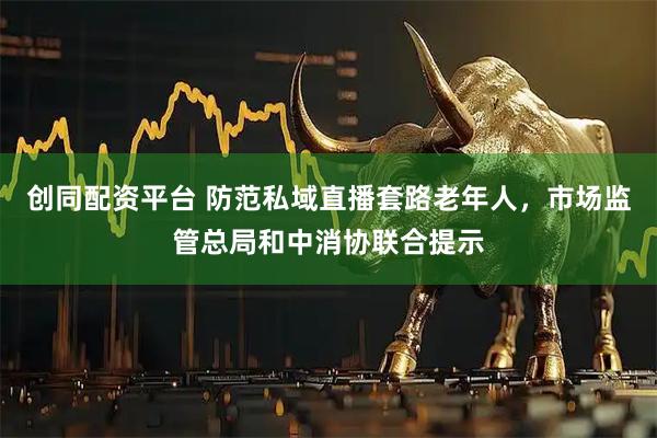 创同配资平台 防范私域直播套路老年人，市场监管总局和中消协联合提示