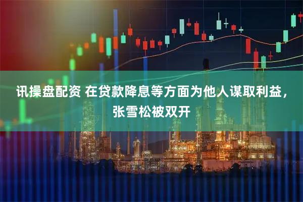 讯操盘配资 在贷款降息等方面为他人谋取利益，张雪松被双开
