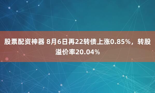 股票配资神器 8月6日再22转债上涨0.85%，转股溢价率20.04%