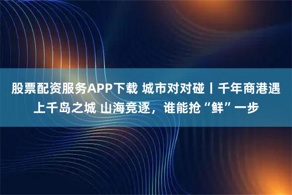 股票配资服务APP下载 城市对对碰丨千年商港遇上千岛之城 山海竞逐，谁能抢“鲜”一步