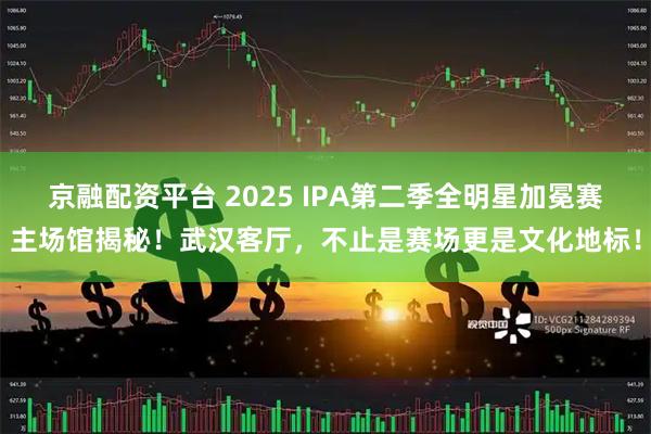 京融配资平台 2025 IPA第二季全明星加冕赛主场馆揭秘！武汉客厅，不止是赛场更是文化地标！