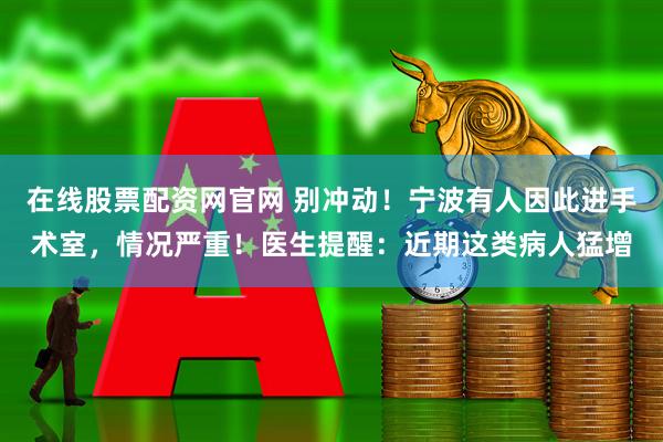 在线股票配资网官网 别冲动！宁波有人因此进手术室，情况严重！医生提醒：近期这类病人猛增