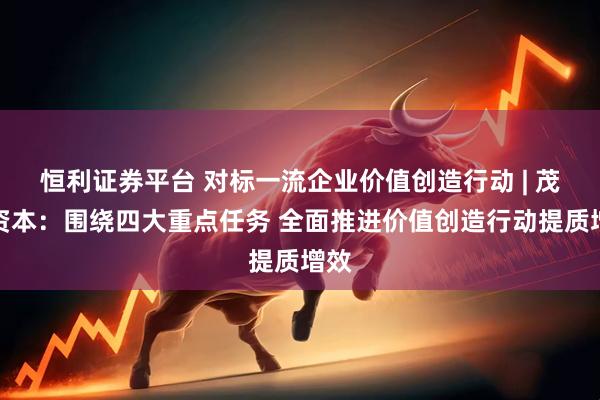 恒利证券平台 对标一流企业价值创造行动 | 茂天资本：围绕四大重点任务 全面推进价值创造行动提质增效
