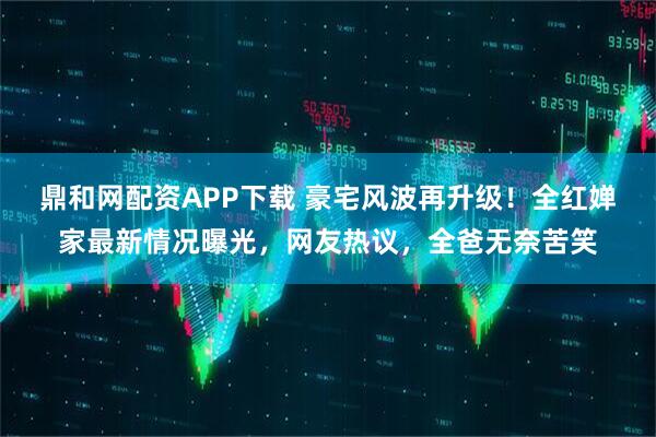 鼎和网配资APP下载 豪宅风波再升级！全红婵家最新情况曝光，网友热议，全爸无奈苦笑