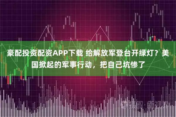 豪配投资配资APP下载 给解放军登台开绿灯？美国掀起的军事行动，把自己坑惨了