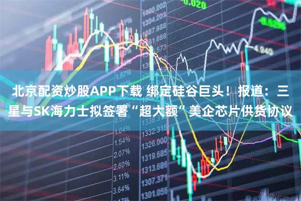 北京配资炒股APP下载 绑定硅谷巨头！报道：三星与SK海力士拟签署“超大额”美企芯片供货协议